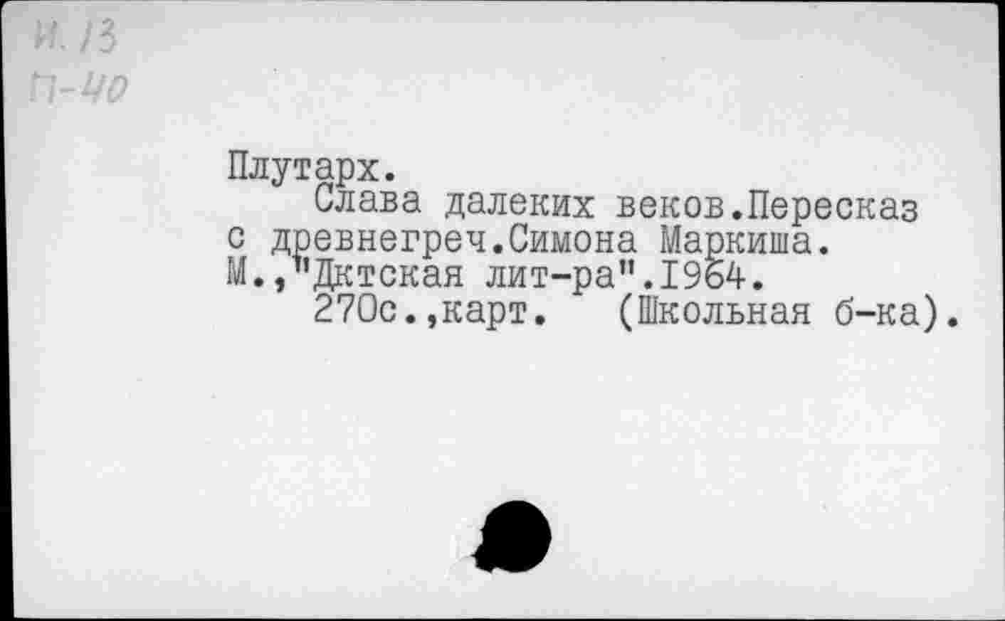 ﻿Плутарх.
Слава далеких веков.Пересказ с древнегреч.Симона Маркиша. М.,”Дктская лит-ра”.1964.
270с.,карт. (Школьная б-ка).